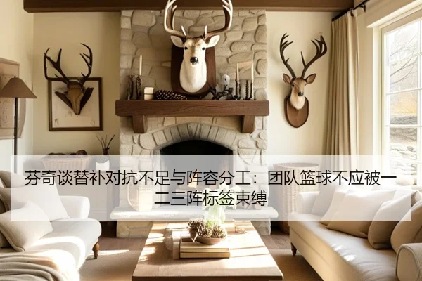 芬奇谈替补对抗不足与阵容分工：团队篮球不应被一二三阵标签束缚 | NG28